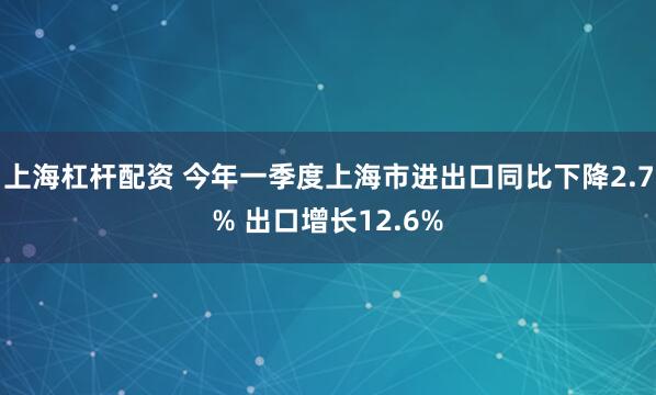 上海杠杆配资 今年一季度上海市进出口同比下降2.7% 出口增长12.6%