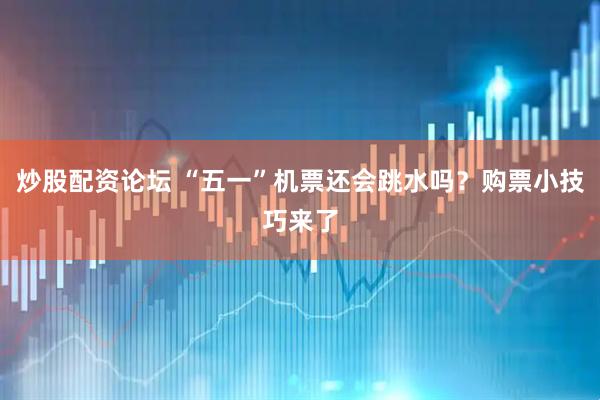炒股配资论坛 “五一”机票还会跳水吗？购票小技巧来了