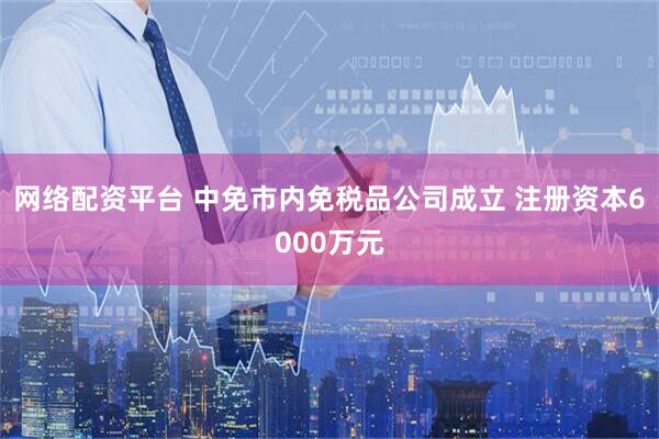 网络配资平台 中免市内免税品公司成立 注册资本6000万元