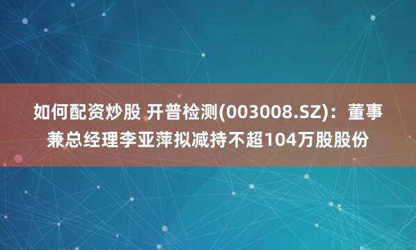 如何配资炒股 开普检测(003008.SZ)：董事兼总经理李亚萍拟减持不超104万股股份