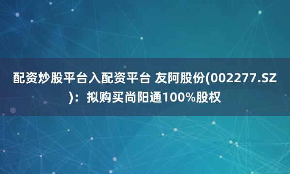 配资炒股平台入配资平台 友阿股份(002277.SZ)：拟购买尚阳通100%股权