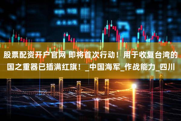 股票配资开户官网 即将首次行动！用于收复台湾的国之重器已插满红旗！_中国海军_作战能力_四川