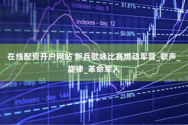 在线配资开户网站 新兵歌咏比赛燃动军营_歌声_旋律_革命军人