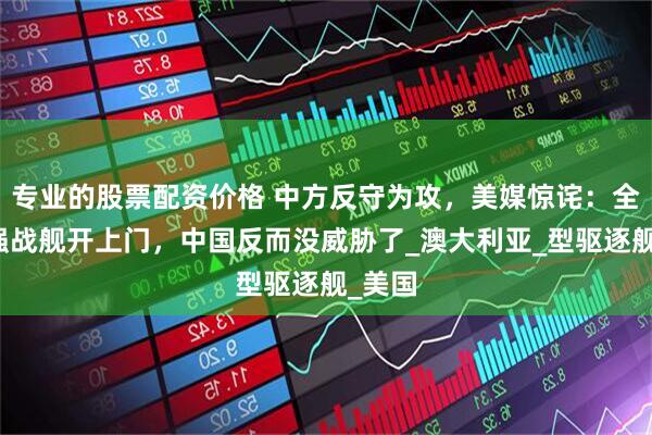专业的股票配资价格 中方反守为攻，美媒惊诧：全球最强战舰开上门，中国反而没威胁了_澳大利亚_型驱逐舰_美国