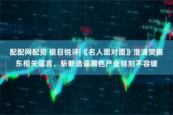 配配网配资 极目锐评|《名人面对面》澄清樊振东相关谣言，斩断造谣黑色产业链刻不容缓