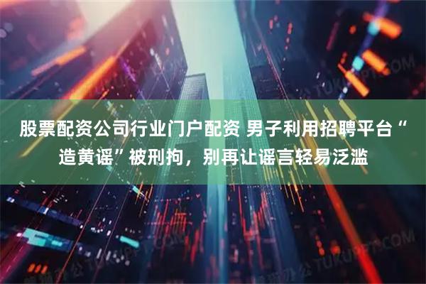 股票配资公司行业门户配资 男子利用招聘平台“造黄谣”被刑拘，别再让谣言轻易泛滥