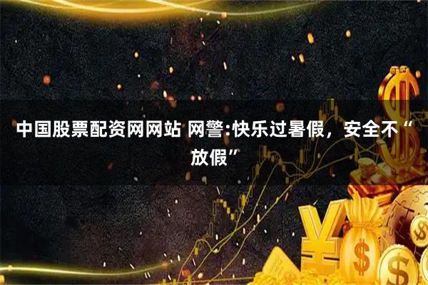 中国股票配资网网站 网警:快乐过暑假，安全不“放假”