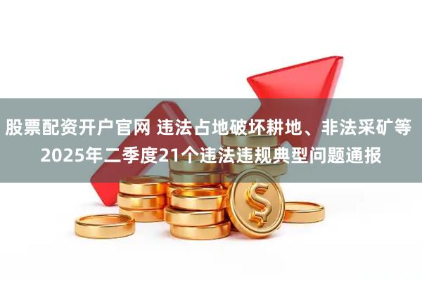 股票配资开户官网 违法占地破坏耕地、非法采矿等 2025年二季度21个违法违规典型问题通报