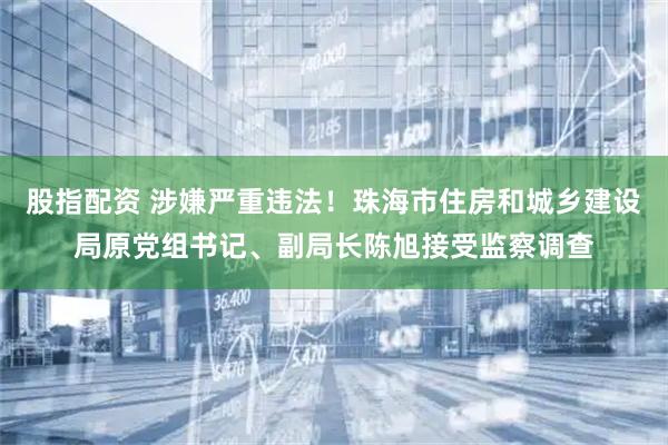 股指配资 涉嫌严重违法！珠海市住房和城乡建设局原党组书记、副局长陈旭接受监察调查