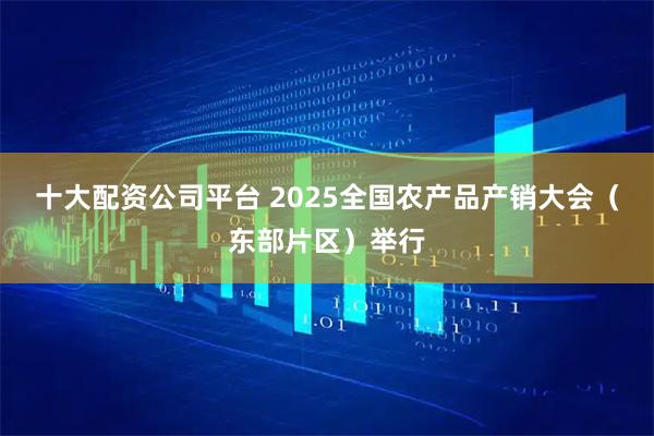 十大配资公司平台 2025全国农产品产销大会（东部片区）举行