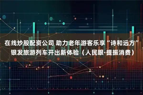 在线炒股配资公司 助力老年游客乐享“诗和远方” 银发旅游列车开出新体验（人民眼·提振消费）