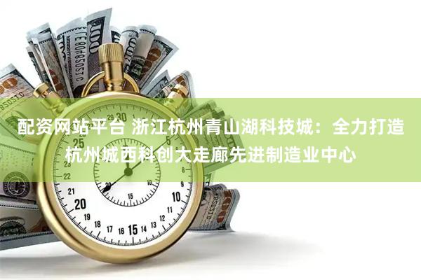配资网站平台 浙江杭州青山湖科技城：全力打造杭州城西科创大走廊先进制造业中心