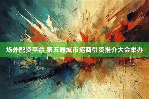 场外配资平台 第五届城市招商引资推介大会举办