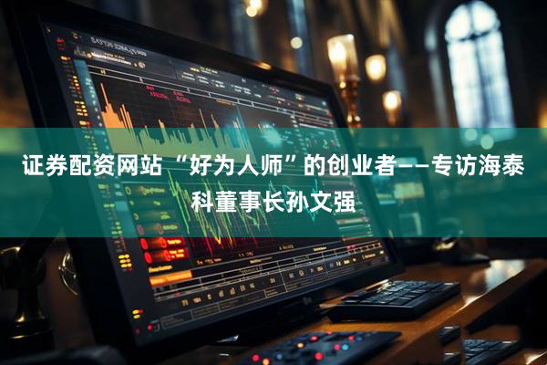 证券配资网站 “好为人师”的创业者——专访海泰科董事长孙文强