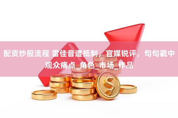配资炒股流程 雷佳音遭抵制，官媒锐评，句句戳中观众痛点_角色_市场_作品