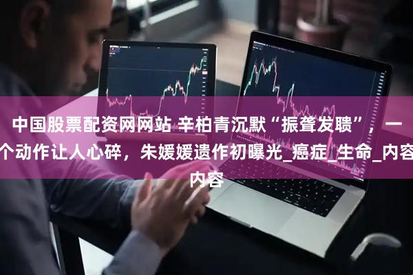 中国股票配资网网站 辛柏青沉默“振聋发聩”，一个动作让人心碎，朱媛媛遗作初曝光_癌症_生命_内容