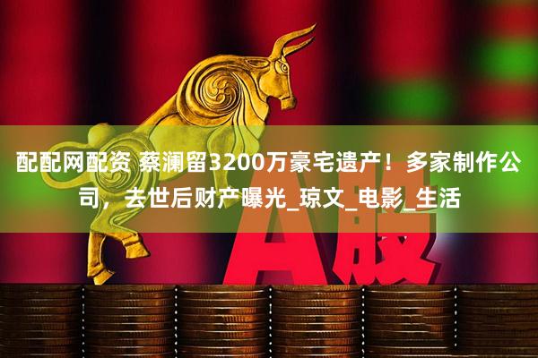 配配网配资 蔡澜留3200万豪宅遗产！多家制作公司，去世后财产曝光_琼文_电影_生活