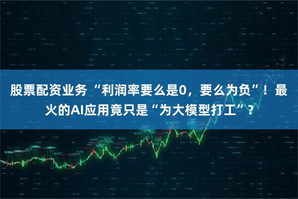 股票配资业务 “利润率要么是0，要么为负”！最火的AI应用竟只是“为大模型打工”？