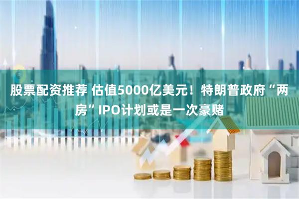 股票配资推荐 估值5000亿美元！特朗普政府“两房”IPO计划或是一次豪赌