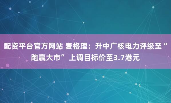 配资平台官方网站 麦格理：升中广核电力评级至“跑赢大市” 上调目标价至3.7港元