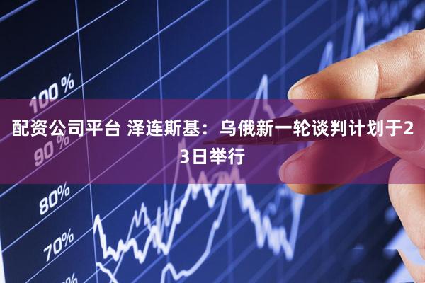 配资公司平台 泽连斯基：乌俄新一轮谈判计划于23日举行