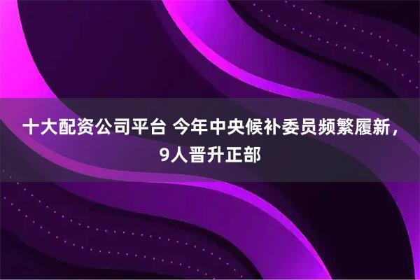 十大配资公司平台 今年中央候补委员频繁履新，9人晋升正部