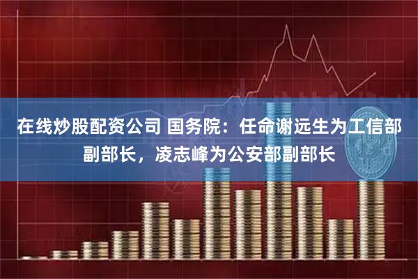在线炒股配资公司 国务院：任命谢远生为工信部副部长，凌志峰为公安部副部长