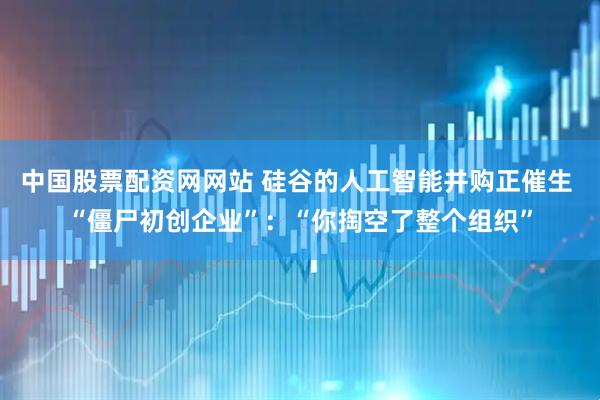 中国股票配资网网站 硅谷的人工智能并购正催生 “僵尸初创企业”：“你掏空了整个组织”