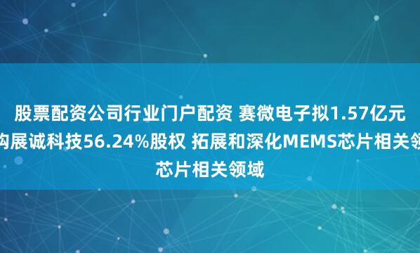 股票配资公司行业门户配资 赛微电子拟1.57亿元收购展诚科技56.24%股权 拓展和深化MEMS芯片相关领域