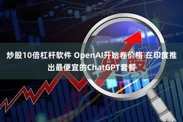 炒股10倍杠杆软件 OpenAI开始卷价格 在印度推出最便宜的ChatGPT套餐