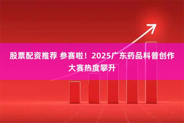 股票配资推荐 参赛啦！2025广东药品科普创作大赛热度攀升