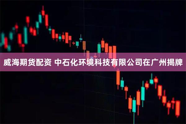 威海期货配资 中石化环境科技有限公司在广州揭牌