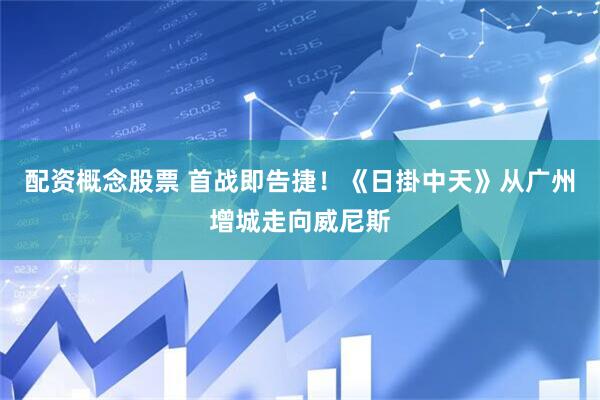 配资概念股票 首战即告捷！《日掛中天》从广州增城走向威尼斯