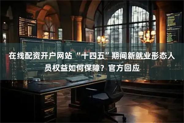在线配资开户网站 “十四五”期间新就业形态人员权益如何保障？官方回应