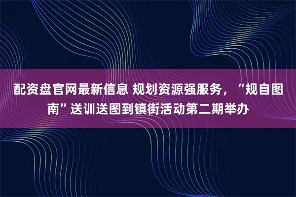 配资盘官网最新信息 规划资源强服务，“规自图南”送训送图到镇街活动第二期举办