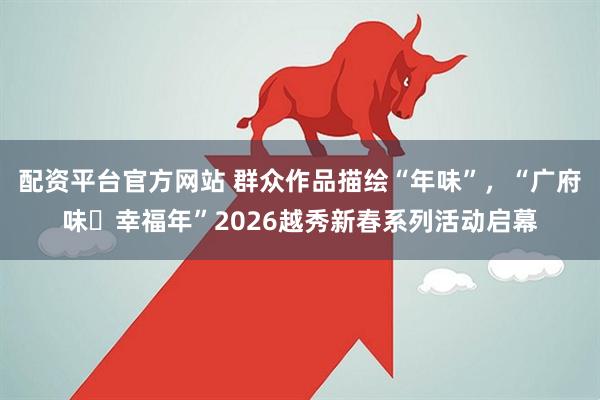 配资平台官方网站 群众作品描绘“年味”，“广府味・幸福年”2026越秀新春系列活动启幕