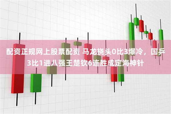 配资正规网上股票配资 马龙挠头0比3爆冷，国乒3比1进八强王楚钦6连胜成定海神针