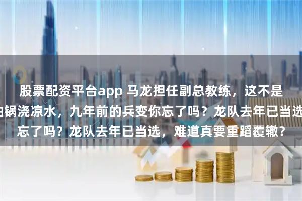 股票配资平台app 马龙担任副总教练，这不是救火，而是给沸腾的油锅浇凉水，九年前的兵变你忘了吗？龙队去年已当选，难道真要重蹈覆辙？