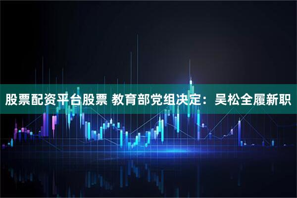 股票配资平台股票 教育部党组决定：吴松全履新职