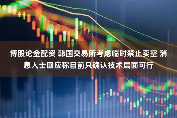 博股论金配资 韩国交易所考虑临时禁止卖空 消息人士回应称目前只确认技术层面可行